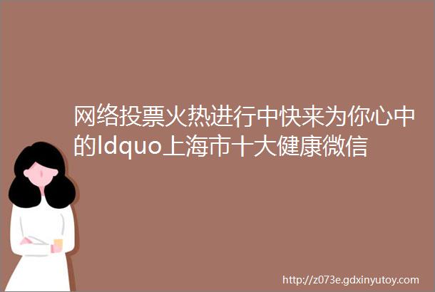 网络投票火热进行中快来为你心中的ldquo上海市十大健康微信公众号rdquo打Call