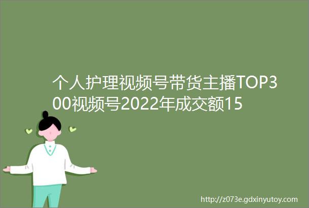个人护理视频号带货主播TOP300视频号2022年成交额1500亿排名不分先后